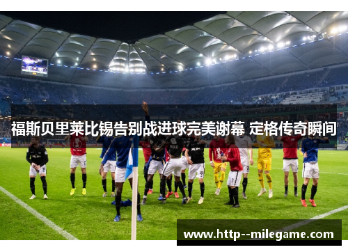 福斯贝里莱比锡告别战进球完美谢幕 定格传奇瞬间 福斯贝里莱比锡告别战进球完美谢幕 定格传奇瞬间