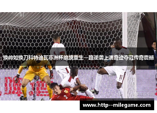 换帅如换刀科特迪瓦非洲杯绝境重生一路逆袭上演奇迹夺冠传奇震撼
